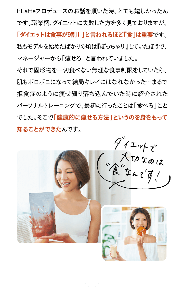 PLatteプロデュースのお話を頂いた時、とても嬉しかったんです。職業柄、ダイエットに…