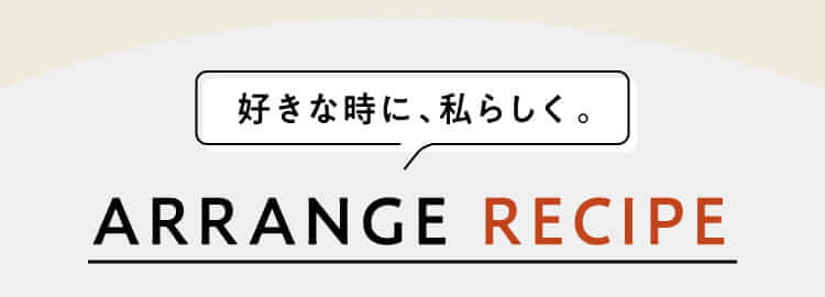 好きな時に、私らしく。ARRANGE RECIPE